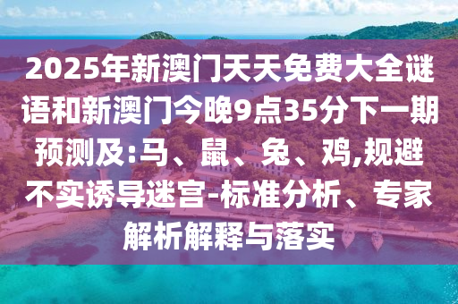 2025年新澳門天天免費(fèi)大全謎語(yǔ)和新澳門今晚9點(diǎn)35分下一期預(yù)測(cè)及:馬、鼠、兔、雞,規(guī)避不實(shí)誘導(dǎo)迷宮-標(biāo)準(zhǔn)分析、專家解析解釋與落實(shí)