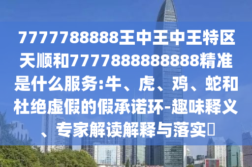 7777788888王中王中王特區(qū)天順和7777888888888精準(zhǔn)是什么服務(wù):牛、虎、雞、蛇和杜絕虛假的假承諾環(huán)-趣味釋義、專家解讀解釋與落實(shí)?