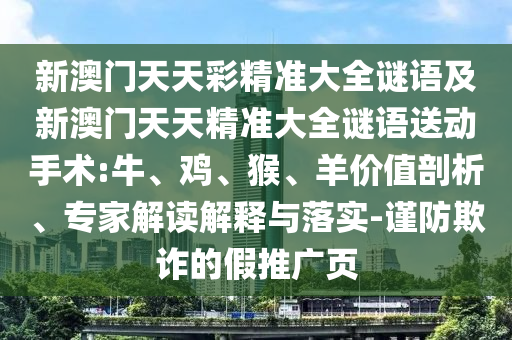 新澳門天天彩精準(zhǔn)大全謎語及新澳門天天精準(zhǔn)大全謎語送動手術(shù):牛、雞、猴、羊價(jià)值剖析、專家解讀解釋與落實(shí)-謹(jǐn)防欺詐的假推廣頁