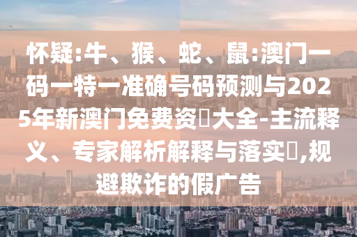 懷疑:牛、猴、蛇、鼠:澳門一碼一特一準(zhǔn)確號碼預(yù)測與2025年新澳門免費(fèi)資枓大全-主流釋義、專家解析解釋與落實(shí)?,規(guī)避欺詐的假廣告