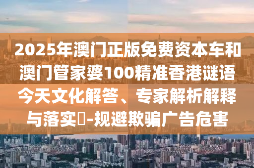 2025年澳門(mén)正版免費(fèi)資本車和澳門(mén)管家婆100精準(zhǔn)香港謎語(yǔ)今天文化解答、專家解析解釋與落實(shí)?-規(guī)避欺騙廣告危害