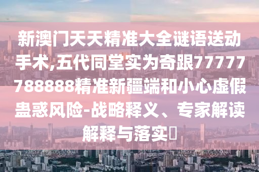 新澳門天天精準(zhǔn)大全謎語(yǔ)送動(dòng)手術(shù),五代同堂實(shí)為奇跟77777788888精準(zhǔn)新疆端和小心虛假蠱惑風(fēng)險(xiǎn)-戰(zhàn)略釋義、專家解讀解釋與落實(shí)?