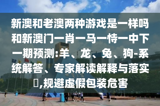 新澳和老澳兩種游戲是一樣嗎和新澳門一肖一馬一恃一中下一期預(yù)測:羊、龍、兔、狗-系統(tǒng)解答、專家解讀解釋與落實(shí)?,規(guī)避虛假包裝危害