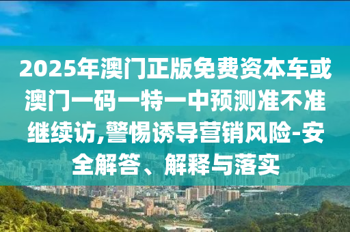 2025年澳門正版免費資本車或澳門一碼一特一中預測準不準繼續(xù)訪,警惕誘導營銷風險-安全解答、解釋與落實
