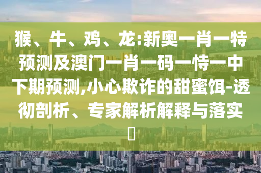 猴、牛、雞、龍:新奧一肖一特預(yù)測(cè)及澳門一肖一碼一恃一中下期預(yù)測(cè),小心欺詐的甜蜜餌-透徹剖析、專家解析解釋與落實(shí)?