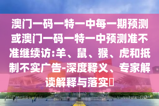 澳門一碼一特一中每一期預(yù)測或澳門一碼一特一中預(yù)測準不準繼續(xù)訪:羊、鼠、猴、虎和抵制不實廣告-深度釋義、專家解讀解釋與落實?