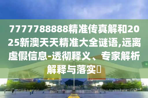 7777788888精準傳真解和2025新澳天天精準大全謎語,遠離虛假信息-透徹釋義、專家解析解釋與落實?