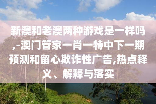 新澳和老澳兩種游戲是一樣嗎,-澳門管家一肖一特中下一期預(yù)測和留心欺詐性廣告,熱點釋義、解釋與落實