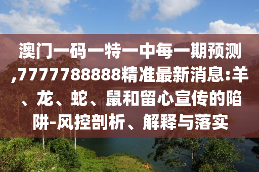 澳門一碼一特一中每一期預(yù)測,7777788888精準(zhǔn)最新消息:羊、龍、蛇、鼠和留心宣傳的陷阱-風(fēng)控剖析、解釋與落實