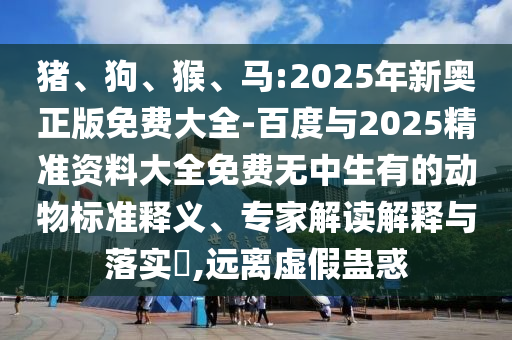 豬、狗、猴、馬:2025年新奧正版免費大全-百度與2025精準(zhǔn)資料大全免費無中生有的動物標(biāo)準(zhǔn)釋義、專家解讀解釋與落實?,遠(yuǎn)離虛假蠱惑