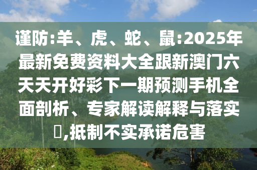 謹(jǐn)防:羊、虎、蛇、鼠:2025年最新免費資料大全跟新澳門六天天開好彩下一期預(yù)測手機全面剖析、專家解讀解釋與落實?,抵制不實承諾危害