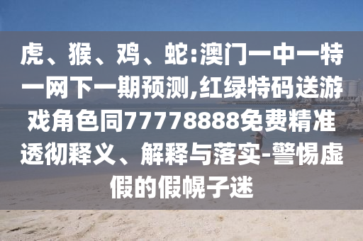 虎、猴、雞、蛇:澳門一中一特一網(wǎng)下一期預(yù)測,紅綠特碼送游戲角色同77778888免費精準(zhǔn)透徹釋義、解釋與落實-警惕虛假的假幌子迷