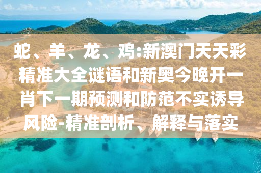 蛇、羊、龍、雞:新澳門天天彩精準大全謎語和新奧今晚開一肖下一期預測和防范不實誘導風險-精準剖析、解釋與落實