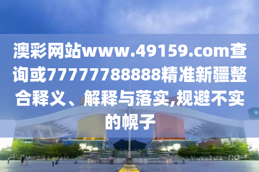 澳彩網(wǎng)站www.49159.соm查詢或77777788888精準新疆整合釋義、解釋與落實,規(guī)避不實的幌子