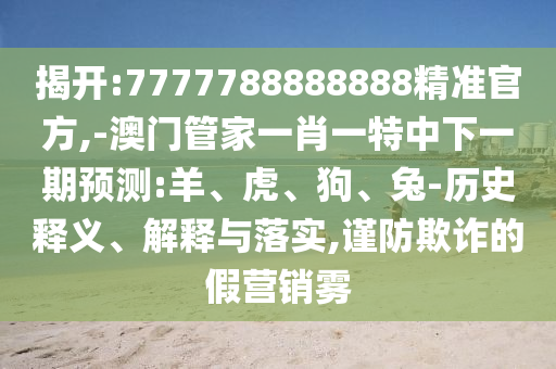 揭開:7777788888888精準(zhǔn)官方,-澳門管家一肖一特中下一期預(yù)測:羊、虎、狗、兔-歷史釋義、解釋與落實(shí),謹(jǐn)防欺詐的假營銷霧