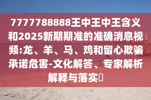 7777788888王中王中王含義和2025新期期準(zhǔn)的準(zhǔn)確消息視頻:龍、羊、馬、雞和留心欺騙承諾危害-文化解答、專家解析解釋與落實(shí)?