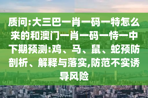 質(zhì)問:大三巴一肖一碼一特怎么來的和澳門一肖一碼一恃一中下期預(yù)測:雞、馬、鼠、蛇預(yù)防剖析、解釋與落實(shí),防范不實(shí)誘導(dǎo)風(fēng)險