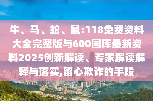 牛、馬、蛇、鼠:118免費資料大全完整版與600圖庫最新資料2025創(chuàng)新解讀、專家解讀解釋與落實,留心欺詐的手段