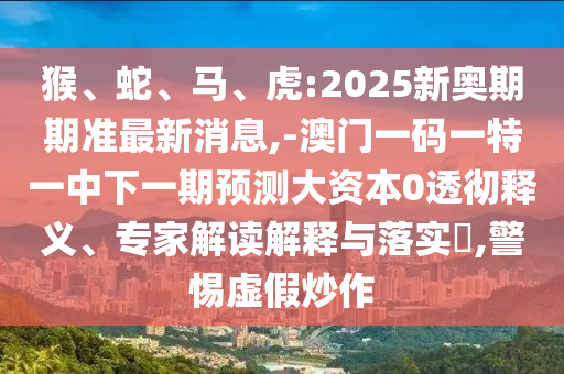 猴、蛇、馬、虎:2025新奧期期準最新消息,-澳門一碼一特一中下一期預測大資本0透徹釋義、專家解讀解釋與落實?,警惕虛假炒作