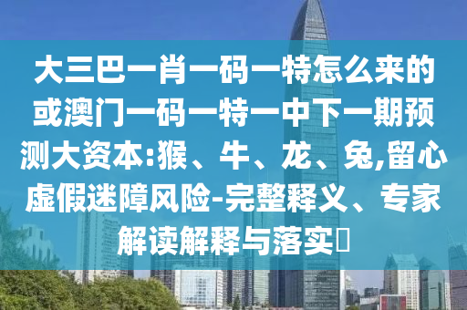 大三巴一肖一碼一特怎么來的或澳門一碼一特一中下一期預測大資本:猴、牛、龍、兔,留心虛假迷障風險-完整釋義、專家解讀解釋與落實?