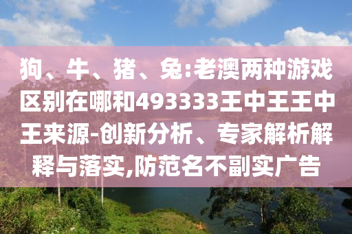 狗、牛、豬、兔:老澳兩種游戲區(qū)別在哪和493333王中王王中王來源-創(chuàng)新分析、專家解析解釋與落實,防范名不副實廣告