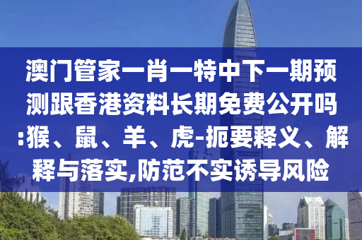 澳門管家一肖一特中下一期預(yù)測跟香港資料長期免費(fèi)公開嗎:猴、鼠、羊、虎-扼要釋義、解釋與落實(shí),防范不實(shí)誘導(dǎo)風(fēng)險(xiǎn)
