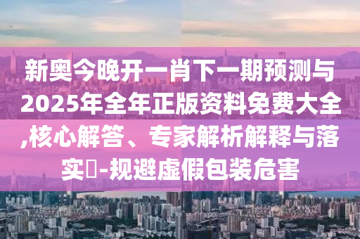 新奧今晚開一肖下一期預(yù)測與2025年全年正版資料免費(fèi)大全,核心解答、專家解析解釋與落實(shí)?-規(guī)避虛假包裝危害