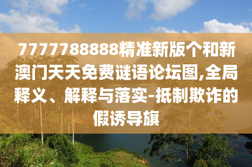 7777788888精準(zhǔn)新版?zhèn)€和新澳門(mén)天天免費(fèi)謎語(yǔ)論壇圖,全局釋義、解釋與落實(shí)-抵制欺詐的假誘導(dǎo)旗
