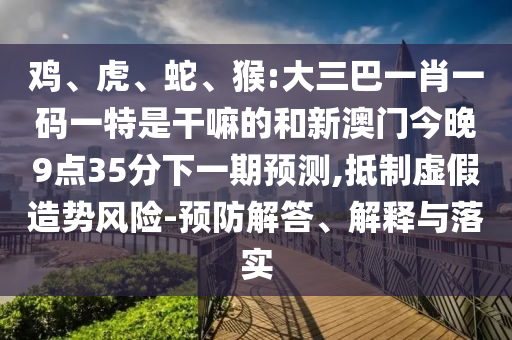 雞、虎、蛇、猴:大三巴一肖一碼一特是干嘛的和新澳門(mén)今晚9點(diǎn)35分下一期預(yù)測(cè),抵制虛假造勢(shì)風(fēng)險(xiǎn)-預(yù)防解答、解釋與落實(shí)