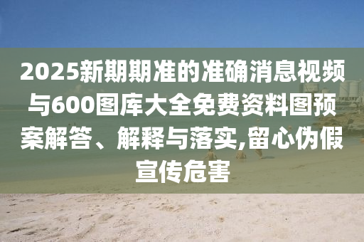 2025新期期準(zhǔn)的準(zhǔn)確消息視頻與600圖庫(kù)大全免費(fèi)資料圖預(yù)案解答、解釋與落實(shí),留心偽假宣傳危害