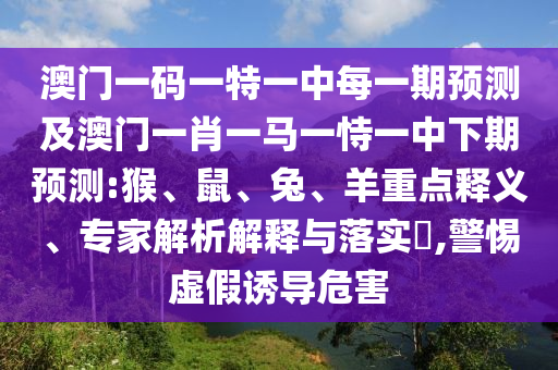 澳門一碼一特一中每一期預(yù)測(cè)及澳門一肖一馬一恃一中下期預(yù)測(cè):猴、鼠、兔、羊重點(diǎn)釋義、專家解析解釋與落實(shí)?,警惕虛假誘導(dǎo)危害