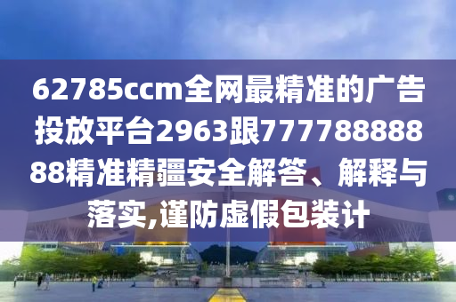 62785ccm全網(wǎng)最精準(zhǔn)的廣告投放平臺(tái)2963跟77778888888精準(zhǔn)精疆安全解答、解釋與落實(shí),謹(jǐn)防虛假包裝計(jì)