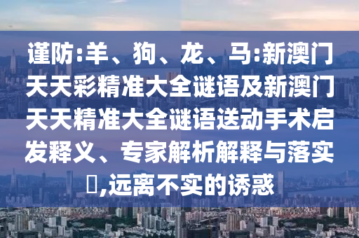 謹(jǐn)防:羊、狗、龍、馬:新澳門天天彩精準(zhǔn)大全謎語(yǔ)及新澳門天天精準(zhǔn)大全謎語(yǔ)送動(dòng)手術(shù)啟發(fā)釋義、專家解析解釋與落實(shí)?,遠(yuǎn)離不實(shí)的誘惑