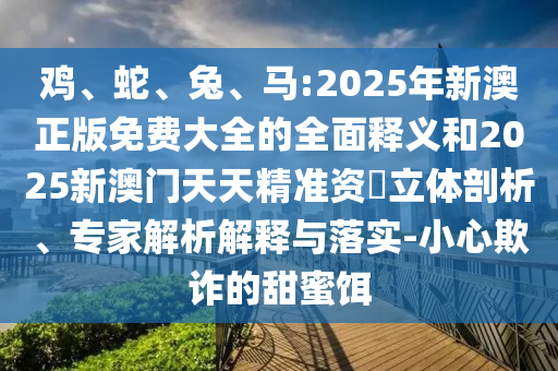 雞、蛇、兔、馬:2025年新澳正版免費(fèi)大全的全面釋義和2025新澳門天天精準(zhǔn)資枓立體剖析、專家解析解釋與落實(shí)-小心欺詐的甜蜜餌