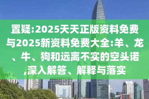 置疑:2025天天正版資料免費(fèi)與2025新資料免費(fèi)大全:羊、龍、牛、狗和遠(yuǎn)離不實(shí)的空頭諾,深入解答、解釋與落實(shí)