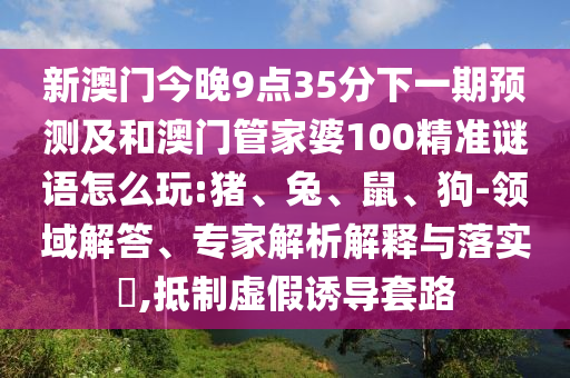 新澳門今晚9點(diǎn)35分下一期預(yù)測(cè)及和澳門管家婆100精準(zhǔn)謎語怎么玩:豬、兔、鼠、狗-領(lǐng)域解答、專家解析解釋與落實(shí)?,抵制虛假誘導(dǎo)套路