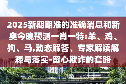 2025新期期準(zhǔn)的準(zhǔn)確消息和新奧今晚預(yù)測一肖一特:羊、雞、狗、馬,動態(tài)解答、專家解讀解釋與落實-留心欺詐的套路