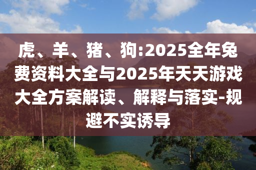 虎、羊、豬、狗:2025全年兔費資料大全與2025年天天游戲大全方案解讀、解釋與落實-規(guī)避不實誘導(dǎo)