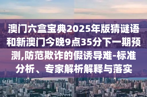 澳門六盒寶典2025年版猜謎語和新澳門今晚9點(diǎn)35分下一期預(yù)測(cè),防范欺詐的假誘導(dǎo)難-標(biāo)準(zhǔn)分析、專家解析解釋與落實(shí)
