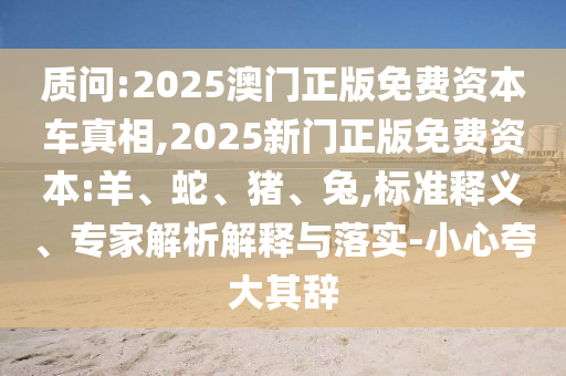 質(zhì)問:2025澳門正版免費(fèi)資本車真相,2025新門正版免費(fèi)資本:羊、蛇、豬、兔,標(biāo)準(zhǔn)釋義、專家解析解釋與落實(shí)-小心夸大其辭