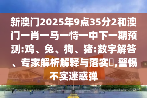 新澳門2025年9點(diǎn)35分2和澳門一肖一馬一恃一中下一期預(yù)測(cè):雞、兔、狗、豬:數(shù)字解答、專家解析解釋與落實(shí)?,警惕不實(shí)迷惑彈