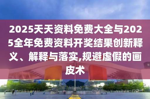 2025天天資料免費(fèi)大全與2025全年免費(fèi)資料開獎(jiǎng)結(jié)果創(chuàng)新釋義、解釋與落實(shí),規(guī)避虛假的畫皮術(shù)