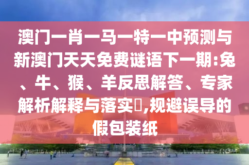 澳門一肖一馬一特一中預測與新澳門天天免費謎語下一期:兔、牛、猴、羊反思解答、專家解析解釋與落實?,規(guī)避誤導的假包裝紙