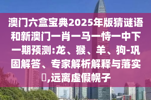 澳門六盒寶典2025年版猜謎語和新澳門一肖一馬一恃一中下一期預(yù)測:龍、猴、羊、狗-鞏固解答、專家解析解釋與落實?,遠(yuǎn)離虛假幌子