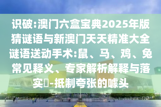 識(shí)破:澳門六盒寶典2025年版猜謎語與新澳門天天精準(zhǔn)大全謎語送動(dòng)手術(shù):鼠、馬、雞、兔常見釋義、專家解析解釋與落實(shí)?-抵制夸張的噱頭