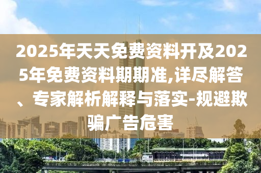 2025年天天免費(fèi)資料開及2025年免費(fèi)資料期期準(zhǔn),詳盡解答、專家解析解釋與落實(shí)-規(guī)避欺騙廣告危害