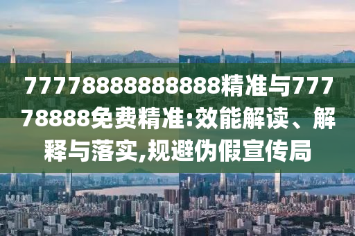 77778888888888精準(zhǔn)與77778888免費(fèi)精準(zhǔn):效能解讀、解釋與落實(shí),規(guī)避偽假宣傳局