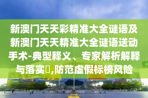 新澳門天天彩精準(zhǔn)大全謎語及新澳門天天精準(zhǔn)大全謎語送動(dòng)手術(shù)-典型釋義、專家解析解釋與落實(shí)?,防范虛假標(biāo)榜風(fēng)險(xiǎn)