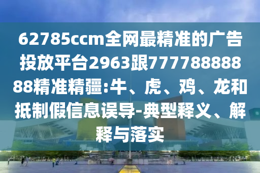 62785ccm全網(wǎng)最精準(zhǔn)的廣告投放平臺2963跟77778888888精準(zhǔn)精疆:牛、虎、雞、龍和抵制假信息誤導(dǎo)-典型釋義、解釋與落實