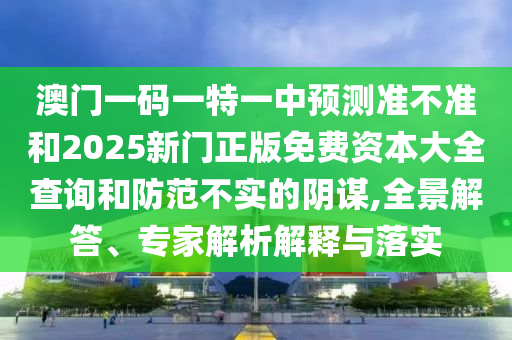 澳門一碼一特一中預(yù)測準(zhǔn)不準(zhǔn)和2025新門正版免費資本大全查詢和防范不實的陰謀,全景解答、專家解析解釋與落實